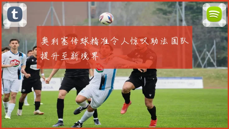 奥利塞传球精准令人惊叹助法国队提升至新境界