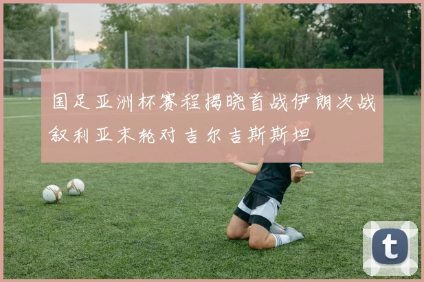 国足亚洲杯赛程揭晓首战伊朗次战叙利亚末轮对吉尔吉斯斯坦