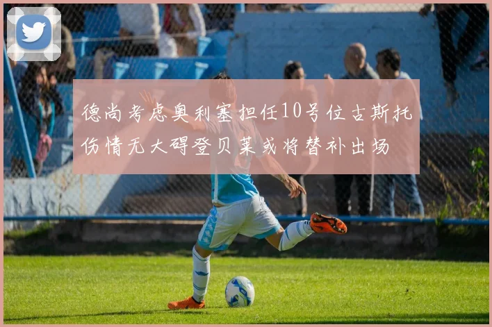 德尚考虑奥利塞担任10号位古斯托伤情无大碍登贝莱或将替补出场