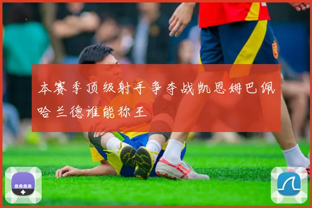 本赛季顶级射手争夺战凯恩姆巴佩哈兰德谁能称王