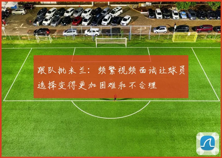 跟队批米兰：频繁视频面试让球员选择变得更加困难和不合理
