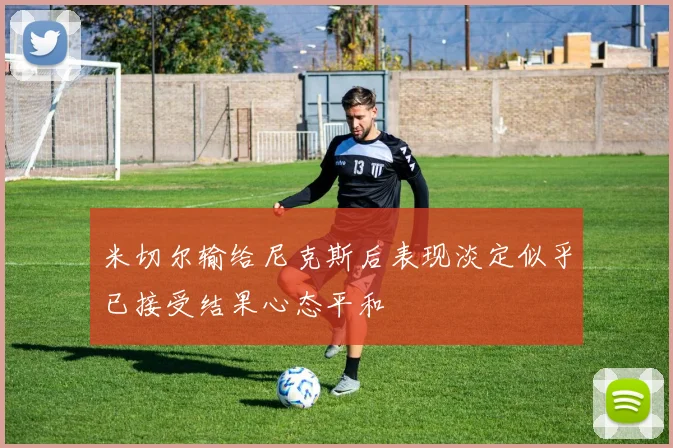 米切尔输给尼克斯后表现淡定似乎已接受结果心态平和