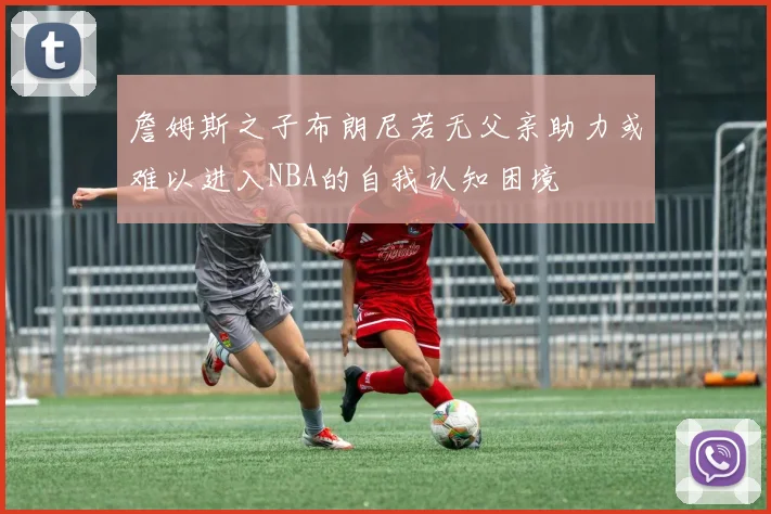 詹姆斯之子布朗尼若无父亲助力或难以进入NBA的自我认知困境