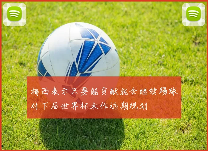 梅西表示只要能贡献就会继续踢球对下届世界杯未作远期规划