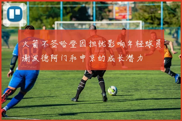 火箭不签哈登因担忧影响年轻球员谢泼德阿门和申京的成长潜力