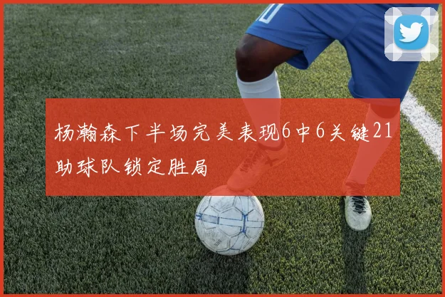 杨瀚森下半场完美表现6中6关键21助球队锁定胜局