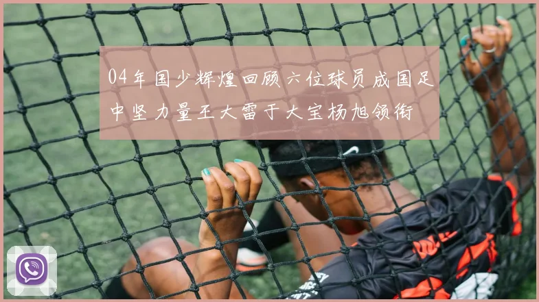 04年国少辉煌回顾六位球员成国足中坚力量王大雷于大宝杨旭领衔