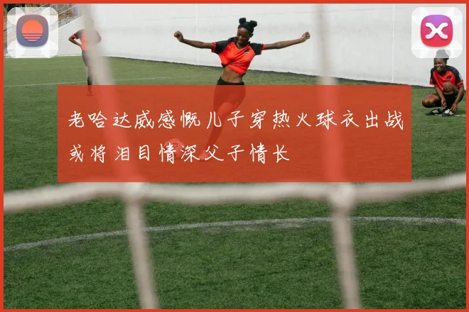 老哈达威感慨儿子穿热火球衣出战或将泪目情深父子情长