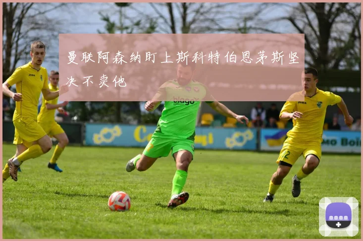 曼联阿森纳盯上斯科特伯恩茅斯坚决不卖他