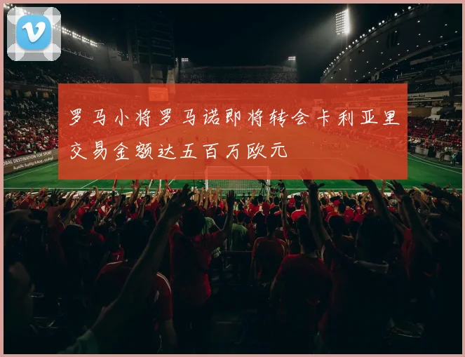 罗马小将罗马诺即将转会卡利亚里交易金额达五百万欧元