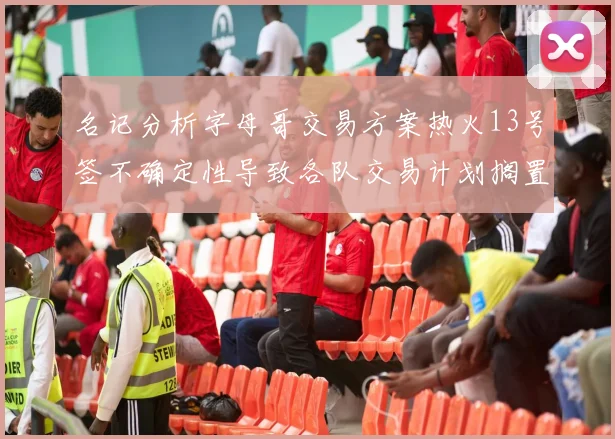 名记分析字母哥交易方案热火13号签不确定性导致各队交易计划搁置