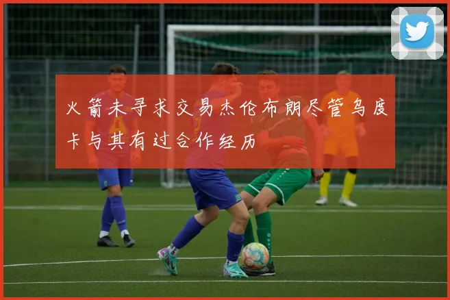 火箭未寻求交易杰伦布朗尽管乌度卡与其有过合作经历