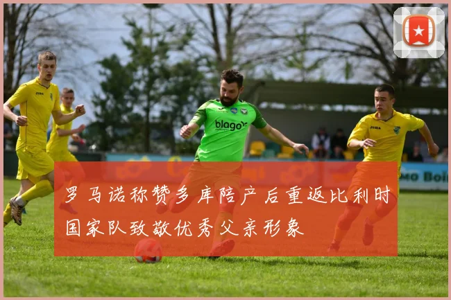 罗马诺称赞多库陪产后重返比利时国家队致敬优秀父亲形象