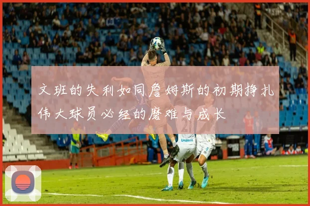 文班的失利如同詹姆斯的初期挣扎伟大球员必经的磨难与成长