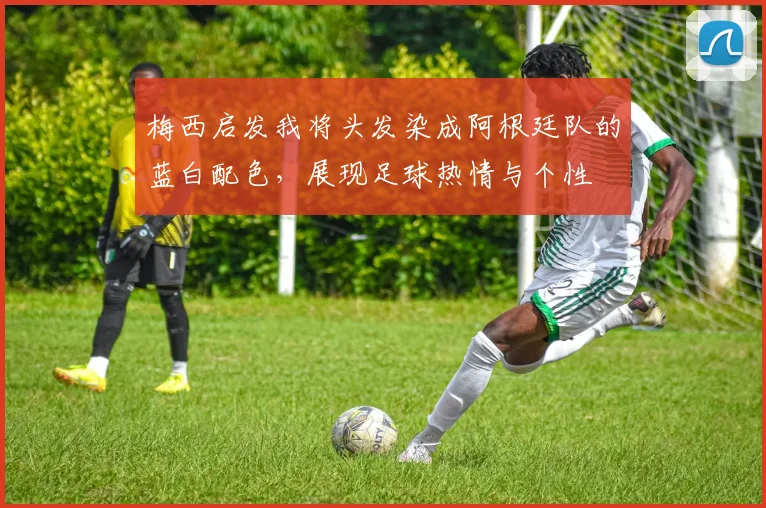 梅西启发我将头发染成阿根廷队的蓝白配色，展现足球热情与个性