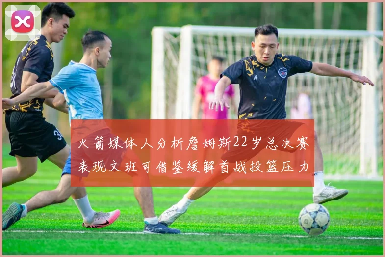 火箭媒体人分析詹姆斯22岁总决赛表现文班可借鉴缓解首战投篮压力