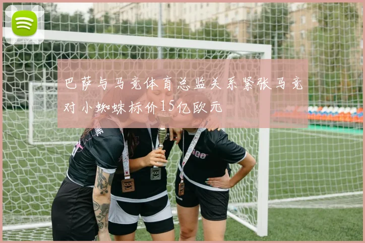 巴萨与马竞体育总监关系紧张马竞对小蜘蛛标价15亿欧元