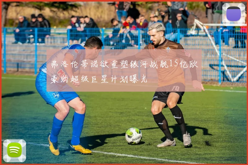 弗洛伦蒂诺欲重塑银河战舰15亿欧豪购超级巨星计划曝光