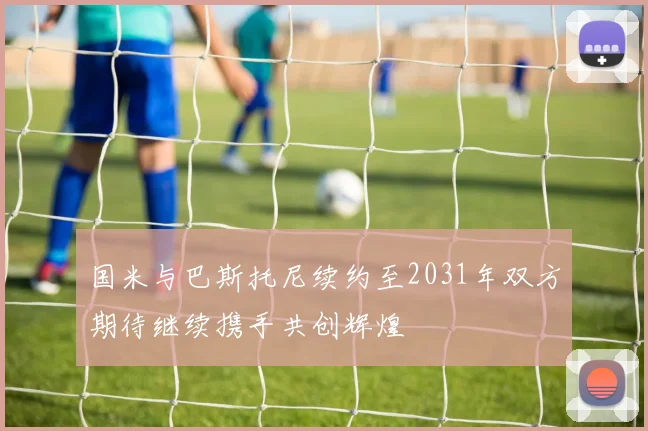 国米与巴斯托尼续约至2031年双方期待继续携手共创辉煌