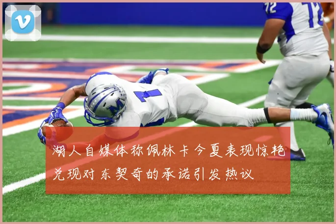 湖人自媒体称佩林卡今夏表现惊艳兑现对东契奇的承诺引发热议