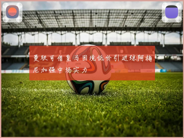 曼联可借皇马困境低价引进琼阿梅尼加强中场实力