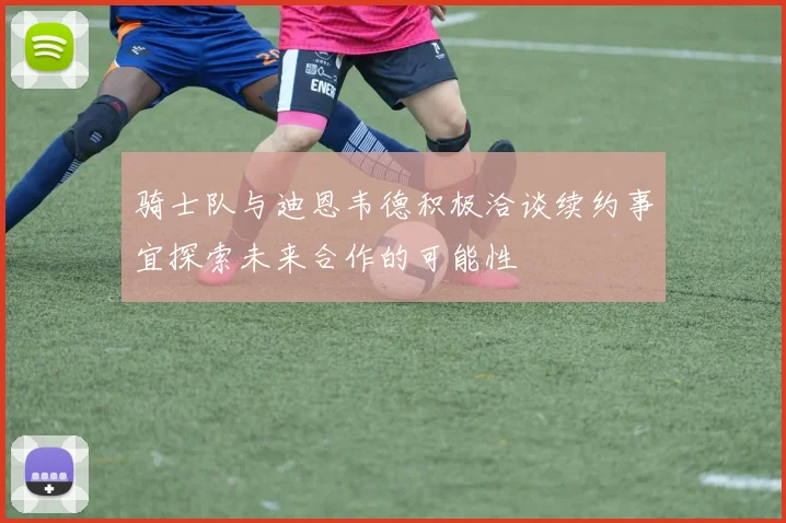 骑士队与迪恩韦德积极洽谈续约事宜探索未来合作的可能性
