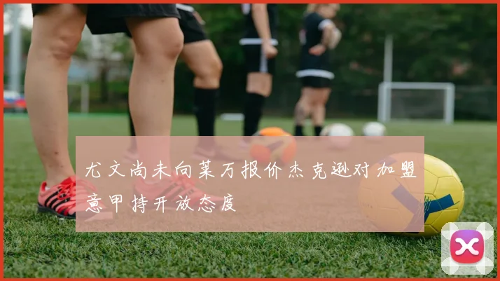 尤文尚未向莱万报价杰克逊对加盟意甲持开放态度