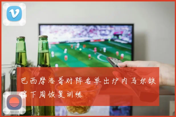 巴西摩洛哥对阵名单出炉内马尔缺席下周恢复训练