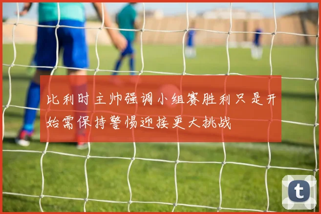 比利时主帅强调小组赛胜利只是开始需保持警惕迎接更大挑战