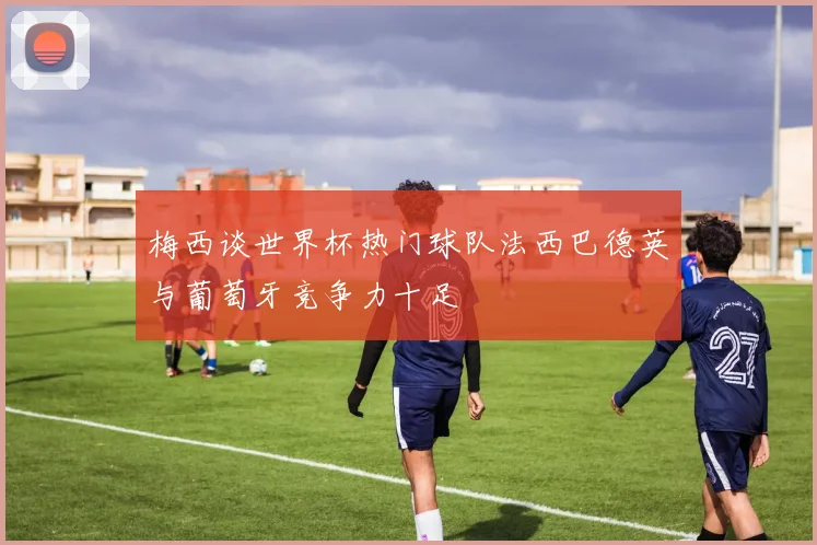 梅西谈世界杯热门球队法西巴德英与葡萄牙竞争力十足